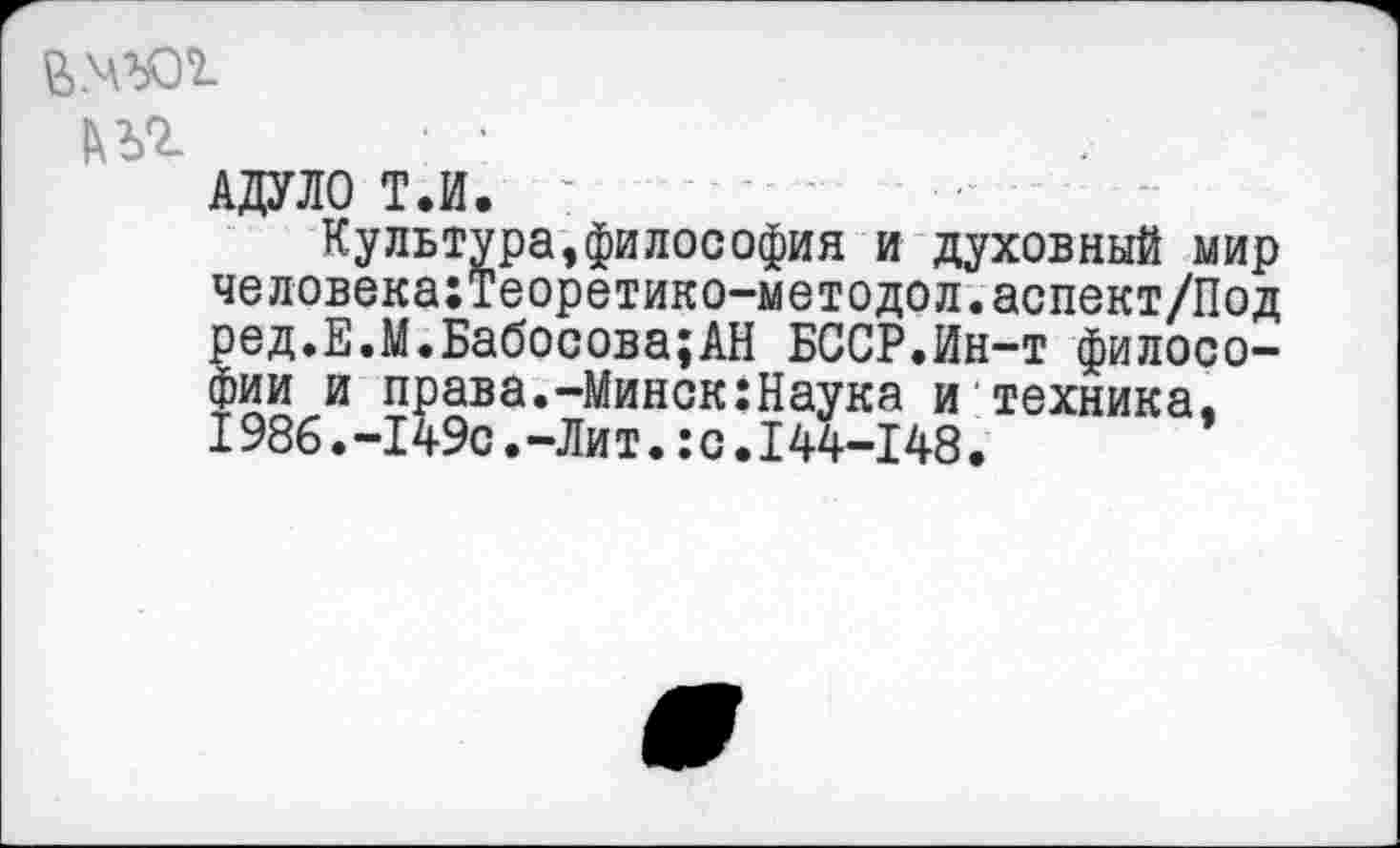 ﻿
1\ъг
адуло т.и. :
Культура,философия и духовный мир человека:теоретико-методол.аспект/Под ред.Е.М.Бабосова;АН БССР.Ин-т философии и права.-Минск:Наука и техника. 1986.-149с.-Лит.:с.144-148.